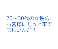 20～30代の女性のお客様にもっと来てほしいんだ！