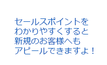 セールスポイントをわかりやすくすると新規のお客様へもアピールできますよ！